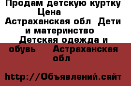 Продам детскую куртку › Цена ­ 1 000 - Астраханская обл. Дети и материнство » Детская одежда и обувь   . Астраханская обл.